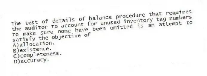 The test of details of balance procedure that requires the auditor to account for unused inventory tag numbers to make sure none have been omitted is an attempt to satisfy the objective of
A)allocation.
B)existence.
C)completeness.
D)accuracy.