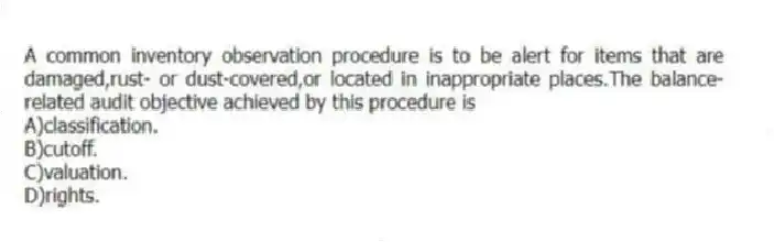 A common inventory observation procedure is to be alert for items that are damaged,rust- or dust-covered,or located in inappropriate places.The balance-related audit objective achieved by this procedure is
A)classification.
B)cutoff.
C)valuation.
D)rights.