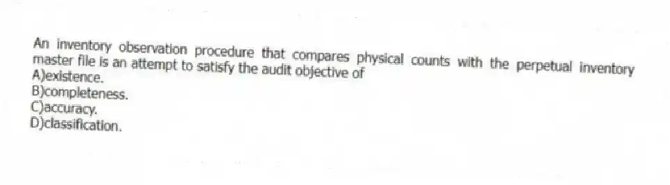 An inventory observation procedure that compares physical counts with the perpetual inventory master file is an attempt to satisfy the audit objective of
A)existence.
B)completeness.
C)accuracy.
D)classification.