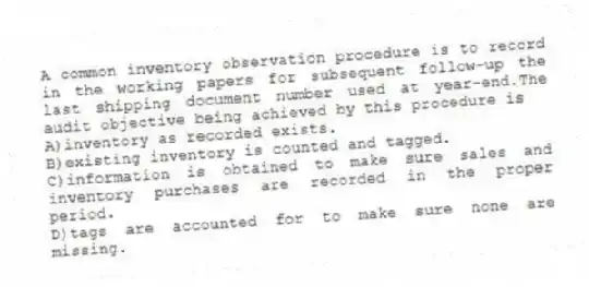 A common inventory observation procedure is to record in the working papers for subsequent follow-up the last shipping document number used at year-end.The audit objective being achieved by this procedure is
A)inventory as recorded exists.
B)existing inventory is counted and tagged.
C)information is obtained to make sure sales and inventory purchases are recorded in the proper period.
D)tags are accounted for to make sure none are missing.