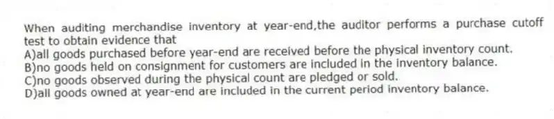 When auditing merchandise inventory at year-end,the auditor performs a purchase cutoff test to obtain evidence that
A)all goods purchased before year-end are received before the physical inventory count.
B)no goods held on consignment for customers are included in the inventory balance.
C)no goods observed during the physical count are pledged or sold.
D)all goods owned at year-end are included in the current period inventory balance.