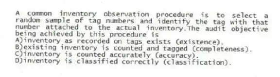 A common inventory observation procedure is to select a random sample of tag numbers and identify the tag with that number attached to the actual inventory.The audit objective being achieved by this procedure is
A)inventory as recorded on tags exists (existence).
B)existing inventory is counted and tagged (completeness).
C)inventory is counted accurately (accuracy).
D)inventory is classified correctly (classification).