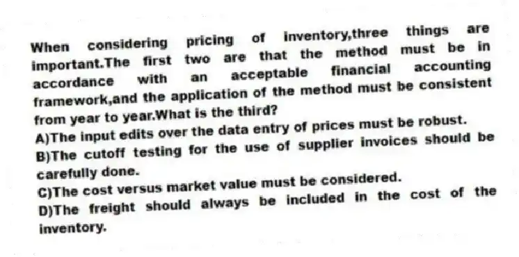 When considering pricing of inventory,three things are important.The first two are that the method must be in accordance with an acceptable financial accounting framework,and the application of the method must be consistent from year to year.What is the third?
A)The input edits over the data entry of prices must be robust.
B)The cutoff testing for the use of supplier invoices should be carefully done.
C)The cost versus market value must be considered.
D)The freight should always be included in the cost of the inventory.