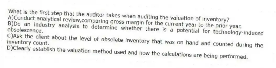 What is the first step that the auditor takes when auditing the valuation of inventory?
A)Conduct analytical review,comparing gross margin for the current year to the prior year.
B)Do an industry analysis to determine whether there is a potential for technology-induced obsolescence.
C)Ask the client about the level of obsolete inventory that was on hand and counted during the inventory count.
D)Clearly establish the valuation method used and how the calculations are being performed.