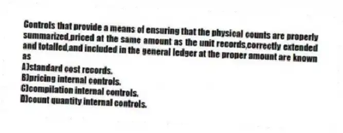 Controls that provide a means of ensuring that the physical counts are properly summarized,priced at the same amount as the unit records,correctly extended and totalled,and included in the general ledger at the proper amount are known as
A)standard cost records.
B)pricing internal controls.
C)compilation internal controls.
D)count quantity internal controls.