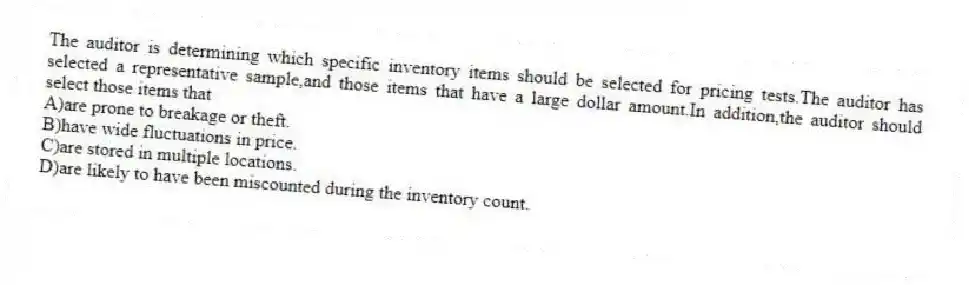The auditor is determining which specific inventory items should be selected for pricing tests.The auditor has selected a representative sample,and those items that have a large dollar amount.In addition,the auditor should select those items that
A)are prone to breakage or theft.
B)have wide fluctuations in price.
C)are stored in multiple locations.
D)are likely to have been miscounted during the inventory count.
