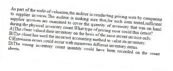 As part of the audit of valuation,the auditor is conducting pricing tests by comparing to supplier invoices.The auditor is making sure that,for each item tested,sufficient supplier invoices are examined to cover the quantity of inventory that was on hand during the physical inventory count.What type of pricing error could this detect?
A)The client valued their inventory on the basis of the most recent invoice only.
B)The client has used the incorrect accounting method to value its inventory.
C)Extension errors could occur with numerous different inventory items.
D)The wrong inventory count quantity could have been recorded on the count sheets.