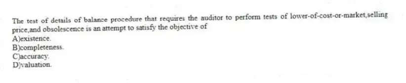 The test of details of balance procedure that requires the auditor to perform tests of lower-of-cost-or-market,selling price,and obsolescence is an attempt to satisfy the objective of
A)existence.
B)completeness.
C)accuracy.
D)valuation.
