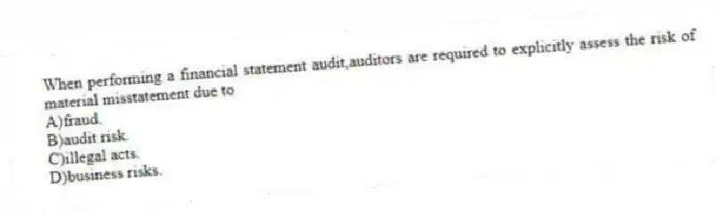 When performing a financial statement audit,auditors are required to explicitly assess the risk of material misstatement due to
A)fraud.
B)audit risk.
C)illegal acts.
D)business risks.