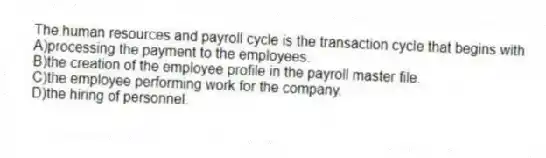 The human resources and payroll cycle is the transaction cycle that begins with
A)processing the payment to the employees.
B)the creation of the employee profile in the payroll master file.
C)the employee performing work for the company.
D)the hiring of personnel.