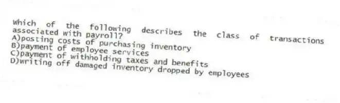 Which of the following describes the class of transactions associated with payroll?
A)posting costs of purchasing inventory
B)payment of employee services
C)payment of withholding taxes and benefits
D)writing off damaged inventory dropped by employees