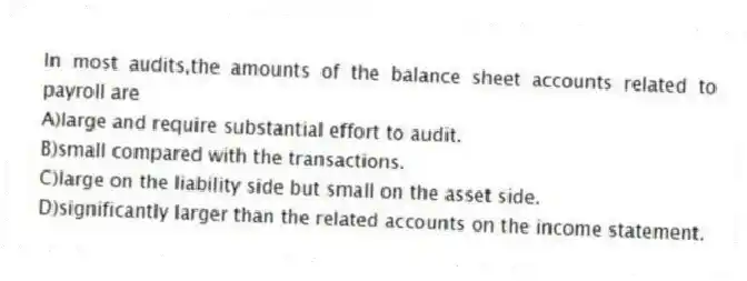 In most audits,the amounts of the balance sheet accounts related to payroll are
A)large and require substantial effort to audit.
B)small compared with the transactions.
C)large on the liability side but small on the asset side.
D)significantly larger than the related accounts on the income statement.