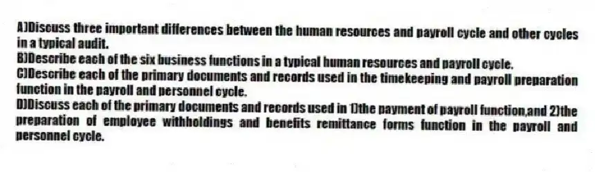 A)Discuss three important differences between the human resources and payroll cycle and other cycles in a typical audit.
B)Describe each of the six business functions in a typical human resources and payroll cycle.
C)Describe each of the primary documents and records used in the timekeeping and payroll preparation function in the payroll and personnel cycle.
D)Discuss each of the primary documents and records used in 1)the payment of payroll function,and 2)the preparation of employee withholdings and benefits remittance forms function in the payroll and personnel cycle.