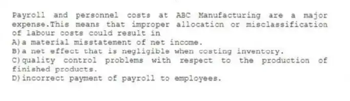 Payroll and personnel costs at ABC Manufacturing are a major expense.This means that improper allocation or misclassification of labour costs could result in
A)a material misstatement of net income.
B)a net effect that is negligible when costing inventory.
C)quality control problems with respect to the production of finished products.
D)incorrect payment of payroll to employees.