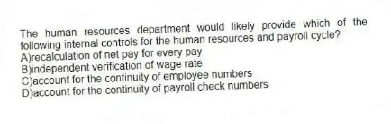 The human resources department would likely provide which of the following internal controls for the human resources and payroll cycle?
A)recalculation of net pay for every pay
B)independent verification of wage rate
C)account for the continuity of employee numbers
D)account for the continuity of payroll check numbers