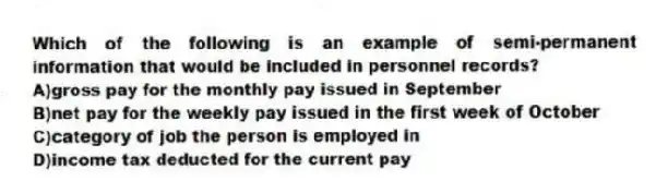 Which of the following is an example of semi-permanent information that would be included in personnel records?
A)gross pay for the monthly pay issued in September
B)net pay for the weekly pay issued in the first week of October
C)category of job the person is employed in
D)income tax deducted for the current pay