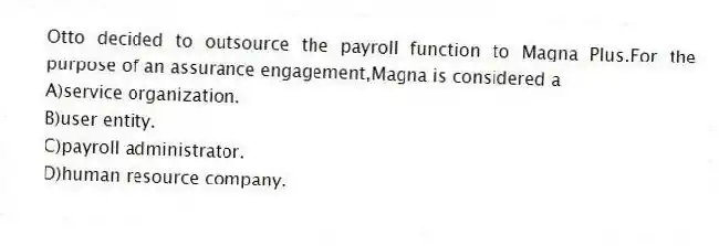 Otto decided to outsource the payroll function to Magna Plus.For the purpose of an assurance engagement,Magna is considered a
A)service organization.
B)user entity.
C)payroll administrator.
D)human resource company.