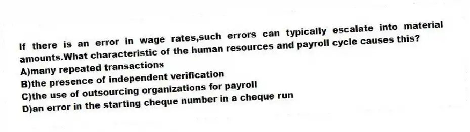 If there is an error in wage rates,such errors can typically escalate into material amounts.What characteristic of the human resources and payroll cycle causes this?
A)many repeated transactions
B)the presence of independent verification
C)the use of outsourcing organizations for payroll
D)an error in the starting cheque number in a cheque run