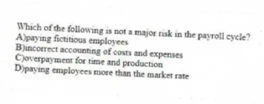 Which of the following is not a major risk in the payroll cycle?
A)paying fictitious employees
B)incorrect accounting of costs and expenses
C)overpayment for time and production
D)paying employees more than the market rate