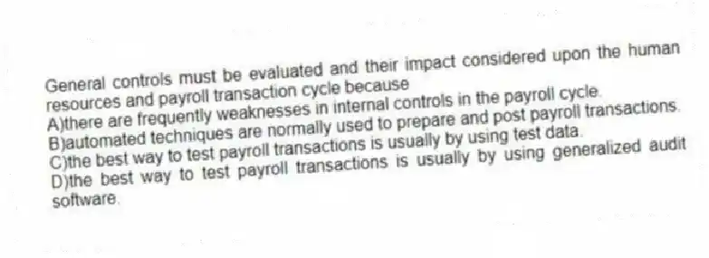 General controls must be evaluated and their impact considered upon the human resources and payroll transaction cycle because
A)there are frequently weaknesses in internal controls in the payroll cycle.
B)automated techniques are normally used to prepare and post payroll transactions.
C)the best way to test payroll transactions is usually by using test data.
D)the best way to test payroll transactions is usually by using generalized audit software.