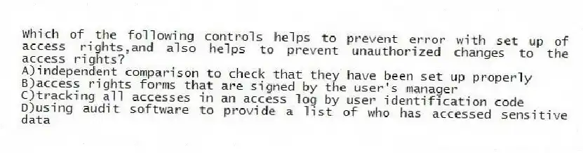 Which of the following controls helps to prevent error with set up of access rights,and also helps to prevent unauthorized changes to the access rights?
A)independent comparison to check that they have been set up properly
B)access rights forms that are signed by the user's manager
C)tracking all accesses in an access log by user identification code
D)using audit software to provide a list of who has accessed sensitive data