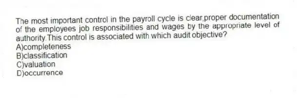 The most important control in the payroll cycle is clear,proper documentation of the employees job responsibilities and wages by the appropriate level of authority.This control is associated with which audit objective?
A)completeness
B)classification
C)valuation
D)occurrence