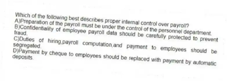 Which of the following best describes proper internal control over payroll?
A)Preparation of the payroll must be under the control of the personnel department.
B)Confidentiality of employee payroll data should be carefully protected to prevent fraud.
C)Duties of hiring,payroll computation,and payment to employees should be segregated.
D)Payment by cheque to employees should be replaced with payment by automatic deposits.