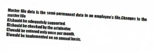 Master file data is the semi-permanent data in an employee's file.Changes to the master file
A)should be adequately supported.
B)should be checked by the originator.
C)would be entered only once per month.
D)would be implemented on an annual basis.