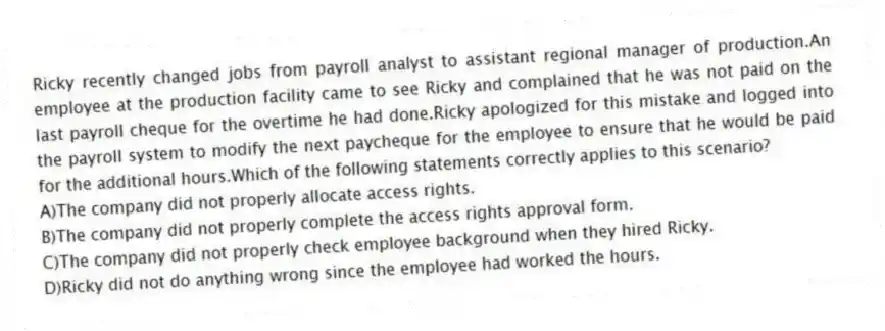 Ricky recently changed jobs from payroll analyst to assistant regional manager of production.An employee at the production facility came to see Ricky and complained that he was not paid on the last payroll cheque for the overtime he had done.Ricky apologized for this mistake and logged into the payroll system to modify the next paycheque for the employee to ensure that he would be paid for the additional hours.Which of the following statements correctly applies to this scenario?
A)The company did not properly allocate access rights.
B)The company did not properly complete the access rights approval form.
C)The company did not properly check employee background when they hired Ricky.
D)Ricky did not do anything wrong since the employee had worked the hours.