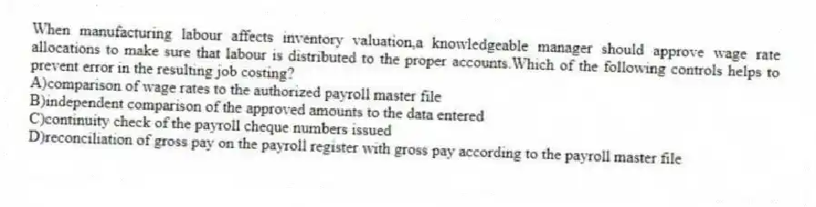 When manufacturing labour affects inventory valuation,a knowledgeable manager should approve wage rate allocations to make sure that labour is distributed to the proper accounts.Which of the following controls helps to prevent error in the resulting job costing?
A)comparison of wage rates to the authorized payroll master file
B)independent comparison of the approved amounts to the data entered
C)continuity check of the payroll cheque numbers issued
D)reconciliation of gross pay on the payroll register with gross pay according to the payroll master file