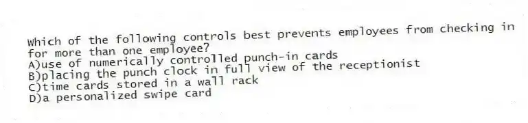 Which of the following controls best prevents employees from checking in for more than one employee?
A)use of numerically controlled punch-in cards
B)placing the punch clock in full view of the receptionist
C)time cards stored in a wall rack
D)a personalized swipe card
