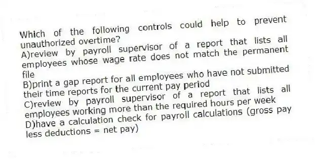 Which of the following controls could help to prevent unauthorized overtime?
A)review by payroll supervisor of a report that lists all employees whose wage rate does not match the permanent file
B)print a gap report for all employees who have not submitted their time reports for the current pay period
C)review by payroll supervisor of a report that lists all employees working more than the required hours per week
D)have a calculation check for payroll calculations (gross pay less deductions = net pay)