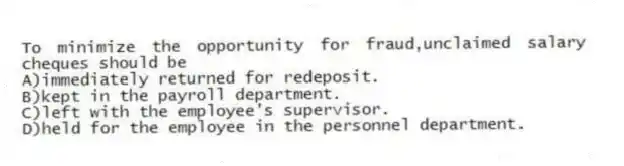 To minimize the opportunity for fraud,unclaimed salary cheques should be
A)immediately returned for redeposit.
B)kept in the payroll department.
C)left with the employee's supervisor.
D)held for the employee in the personnel department.