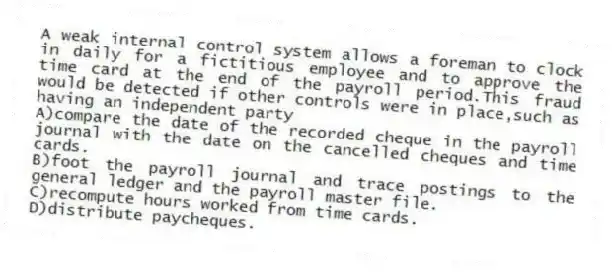 A weak internal control system allows a foreman to clock in daily for a fictitious employee and to approve the time card at the end of the payroll period.This fraud would be detected if other controls were in place,such as having an independent party
A)compare the date of the recorded cheque in the payroll journal with the date on the cancelled cheques and time cards.
B)foot the payroll journal and trace postings to the general ledger and the payroll master file.
C)recompute hours worked from time cards.
D)distribute paycheques.