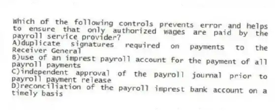 Which of the following controls prevents error and helps to ensure that only authorized wages are paid by the payroll service provider?
A)duplicate signatures required on payments to the Receiver General
B)use of an imprest payroll account for the payment of all payroll payments
C)independent approval of the payroll journal prior to payroll payment release
D)reconciliation of the payroll imprest bank account on a timely basis