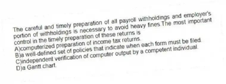 The careful and timely preparation of all payroll withholdings and employer's portion of withholdings is necessary to avoid heavy fines.The most important control in the timely preparation of these returns is
A)computerized preparation of income tax returns.
B)a well-defined set of policies that indicate when each form must be filed.
C)independent verification of computer output by a competent individual.
D)a Gantt chart.
