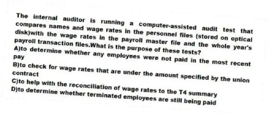 The internal auditor is running a computer-assisted audit test that compares names and wage rates in the personnel files (stored on optical disk)with the wage rates in the payroll master file and the whole year's payroll transaction files.What is the purpose of these tests?
A)to determine whether any employees were not paid in the most recent pay
B)to check for wage rates that are under the amount specified by the union contract
C)to help with the reconciliation of wage rates to the T4 summary
D)to determine whether terminated employees are still being paid