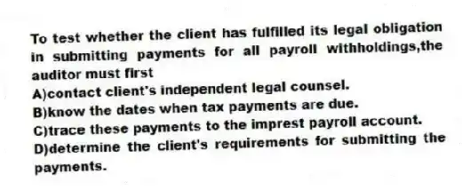 To test whether the client has fulfilled its legal obligation in submitting payments for all payroll withholdings,the auditor must first
A)contact client's independent legal counsel.
B)know the dates when tax payments are due.
C)trace these payments to the imprest payroll account.
D)determine the client's requirements for submitting the payments.