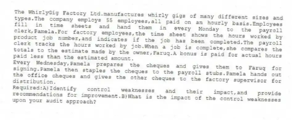 The WhirlyGig Factory Ltd.manufactures whirly gigs of many different sizes and types.The company employs 55 employees,all paid on an hourly basis.Employees fill in time sheets and hand them in every Monday to the payroll clerk,Pamela.For factory employees,the time sheet shows the hours worked by product job number,and indicates if the job has been completed.The payroll clerk tracks the hours worked by job.When a job is complete,she compares the totals to the estimate made by the owner,Faruq.A bonus is paid for actual hours paid less than the estimated amount.
Every Wednesday,Pamela prepares the cheques and gives them to Faruq for signing.Pamela then staples the cheques to the payroll stubs.Pamela hands out the office cheques and gives the other cheques to the factory supervisor for distribution.
Required:A)Identify control weaknesses and their impact,and provide recommendations for improvement.B)What is the impact of the control weaknesses upon your audit approach?