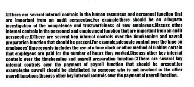 A)There are several internal controls in the human resources and personnel function that are important from an audit perspective.For example,there should be an adequate investigation of the competence and trustworthiness of new employees.Discuss other internal controls in the personnel and employment function that are important from an audit perspective.B)There are several key internal controls over the timekeeping and payroll preparation function that should be present.For example,adequate control over the time on employees' time records includes the use of a time clock or other method of making certain that employees are paid for the number of hours they worked.Discuss other key internal controls over the timekeeping and payroll preparation function.C)There are several key internal controls over the payment of payroll function that should be present.For example,the payroll should be distributed by someone who is not involved in the other payroll functions.Discuss other key internal controls over the payment of payroll function.