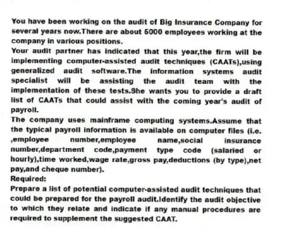 You have been working on the audit of Big Insurance Company for several years now.There are about 5000 employees working at the company in various positions.
Your audit partner has indicated that this year,the firm will be implementing computer-assisted audit techniques (CAATs),using generalized audit software.The information systems audit specialist will be assisting the audit team with the implementation of these tests.She wants you to provide a draft list of CAATs that could assist with the coming year's audit of payroll.
The company uses mainframe computing systems.Assume that the typical payroll information is available on computer files (i.e. ,employee number,employee name,social insurance number,department code,payment type code (salaried or hourly),time worked,wage rate,gross pay,deductions (by type),net pay,and cheque number).
Required:
Prepare a list of potential computer-assisted audit techniques that could be prepared for the payroll audit.Identify the audit objective to which they relate and indicate if any manual procedures are required to supplement the suggested CAAT.