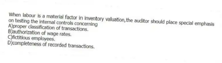 When labour is a material factor in inventory valuation,the auditor should place special emphasis on testing the internal controls concerning
A)proper classification of transactions.
B)authorization of wage rates.
C)fictitious employees.
D)completeness of recorded transactions.