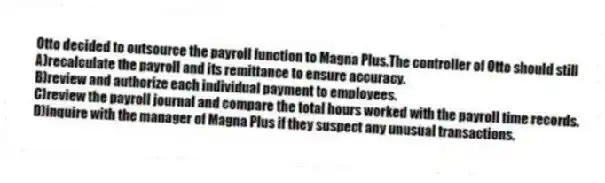 Otto decided to outsource the payroll function to Magna Plus.The controller of Otto should still
A)recalculate the payroll and its remittance to ensure accuracy.
B)review and authorize each individual payment to employees.
C)review the payroll journal and compare the total hours worked with the payroll time records.
D)inquire with the manager of Magna Plus if they suspect any unusual transactions.