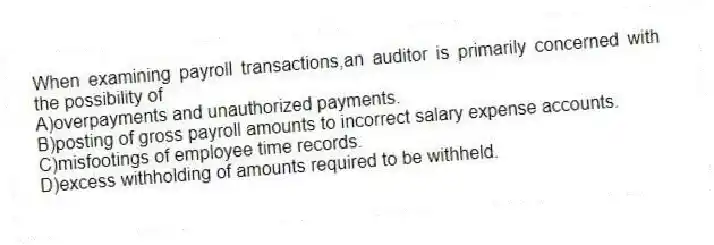 When examining payroll transactions,an auditor is primarily concerned with the possibility of
A)overpayments and unauthorized payments.
B)posting of gross payroll amounts to incorrect salary expense accounts.
C)misfootings of employee time records.
D)excess withholding of amounts required to be withheld.
