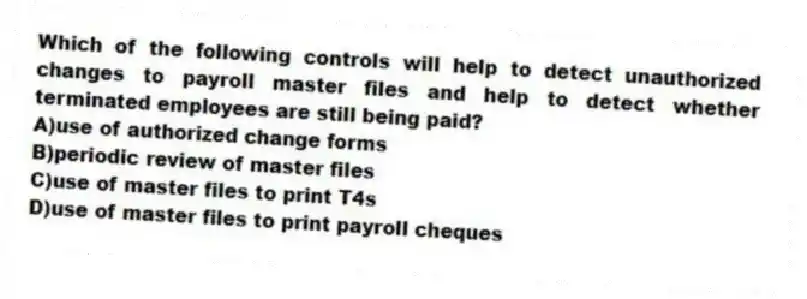 Which of the following controls will help to detect unauthorized changes to payroll master files and help to detect whether terminated employees are still being paid?
A)use of authorized change forms
B)periodic review of master files
C)use of master files to print T4s
D)use of master files to print payroll cheques