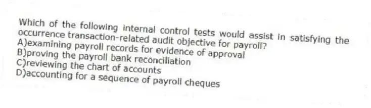 Which of the following internal control tests would assist in satisfying the occurrence transaction-related audit objective for payroll?
A)examining payroll records for evidence of approval
B)proving the payroll bank reconciliation
C)reviewing the chart of accounts
D)accounting for a sequence of payroll cheques