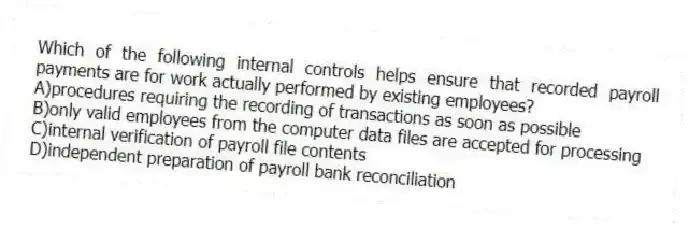 Which of the following internal controls helps ensure that recorded payroll payments are for work actually performed by existing employees?
A)procedures requiring the recording of transactions as soon as possible
B)only valid employees from the computer data files are accepted for processing
C)internal verification of payroll file contents
D)independent preparation of payroll bank reconciliation