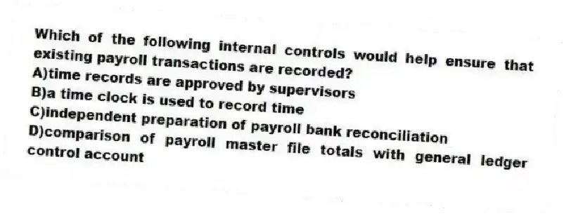 Which of the following internal controls would help ensure that existing payroll transactions are recorded?
A)time records are approved by supervisors
B)a time clock is used to record time
C)independent preparation of payroll bank reconciliation
D)comparison of payroll master file totals with general ledger control account