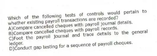 Which of the following tests of controls would pertain to whether existing payroll transactions are recorded?
A)Compare cancelled cheques with payroll journal details.
B)Compare cancelled cheques with payroll records.
C)Foot the payroll journal and trace details to the general ledger.
D)Conduct gap testing for a sequence of payroll cheques.