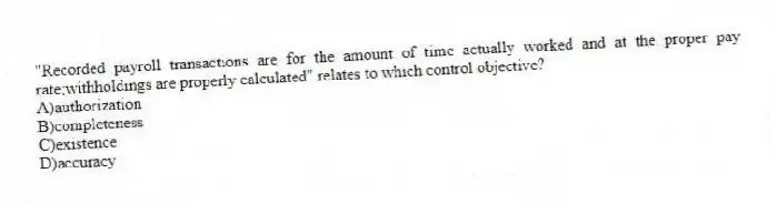 "Recorded payroll transactions are for the amount of time actually worked and at the proper pay rate;withholdings are properly calculated" relates to which control objective?
A)authorization
B)completeness
C)existence
D)accuracy